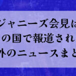 ジャニーズ会見はどこの国で報道された？海外のニュースまとめ