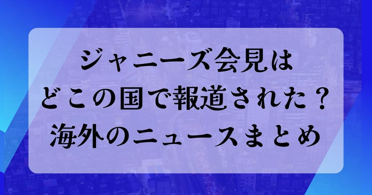 ジャニーズ会見はどこの国で報道された？海外のニュースまとめ