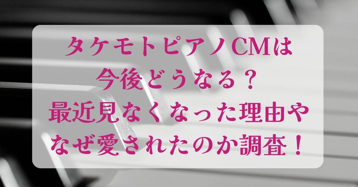 タケモトピアノCMは今後どうなる？最近見なくなった理由やなぜ愛されたのか調査！